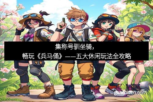 集称号驯坐骑，畅玩《兵马俑》——五大休闲玩法全攻略