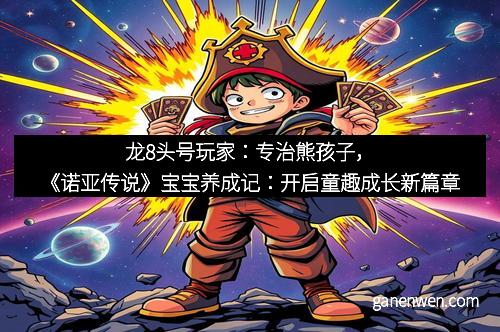 龙8头号玩家：专治熊孩子，《诺亚传说》宝宝养成记：开启童趣成长新篇章