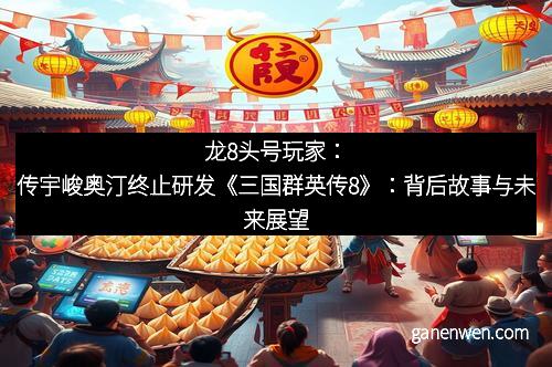 龙8头号玩家：传宇峻奥汀终止研发《三国群英传8》：背后故事与未来展望
